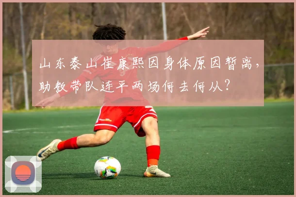 山东泰山崔康熙因身体原因暂离,助教带队连平两场何去何从?