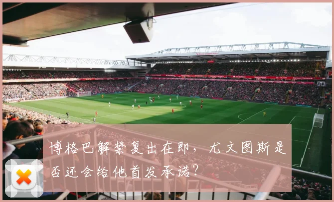 博格巴解禁复出在即，尤文图斯是否还会给他首发承诺？