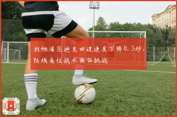 利物浦范迪克回追速度下降0.3秒,防线高位战术面临挑战